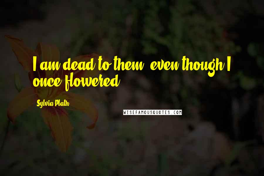 Sylvia Plath Quotes: I am dead to them, even though I once flowered.