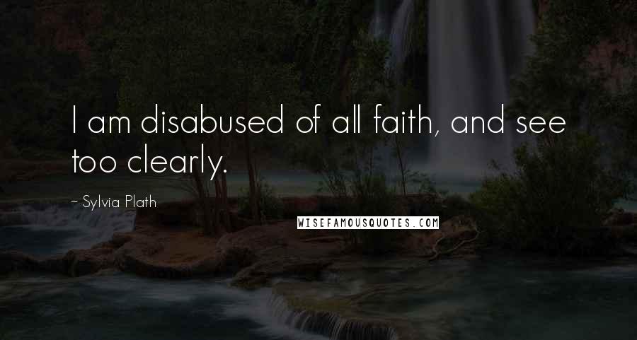 Sylvia Plath Quotes: I am disabused of all faith, and see too clearly.