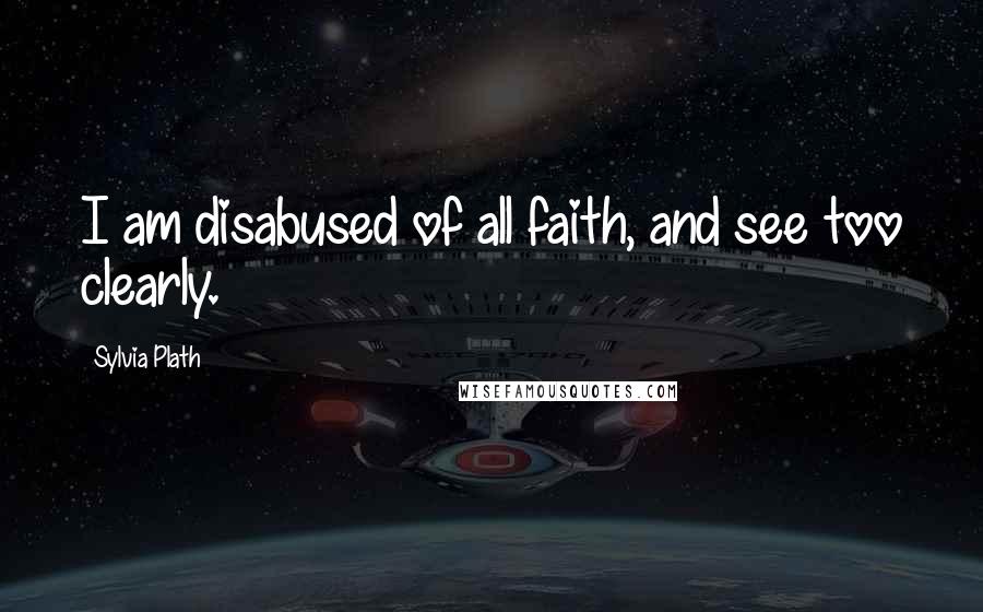 Sylvia Plath Quotes: I am disabused of all faith, and see too clearly.