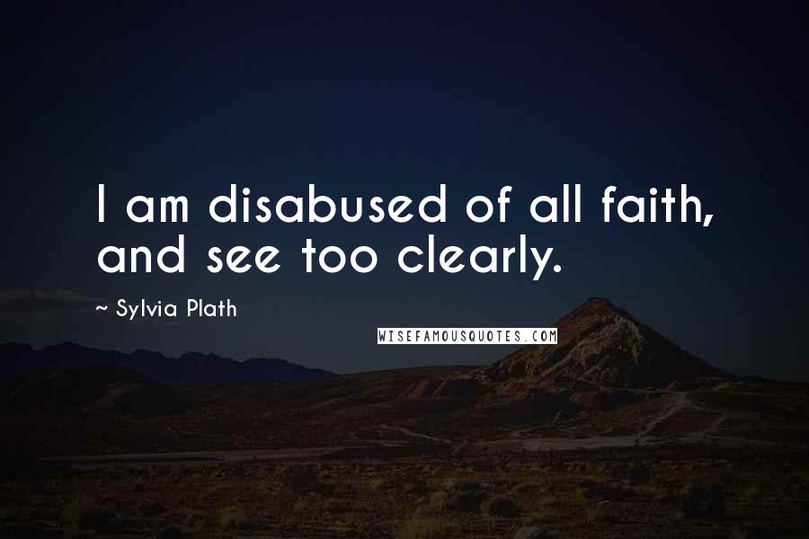 Sylvia Plath Quotes: I am disabused of all faith, and see too clearly.