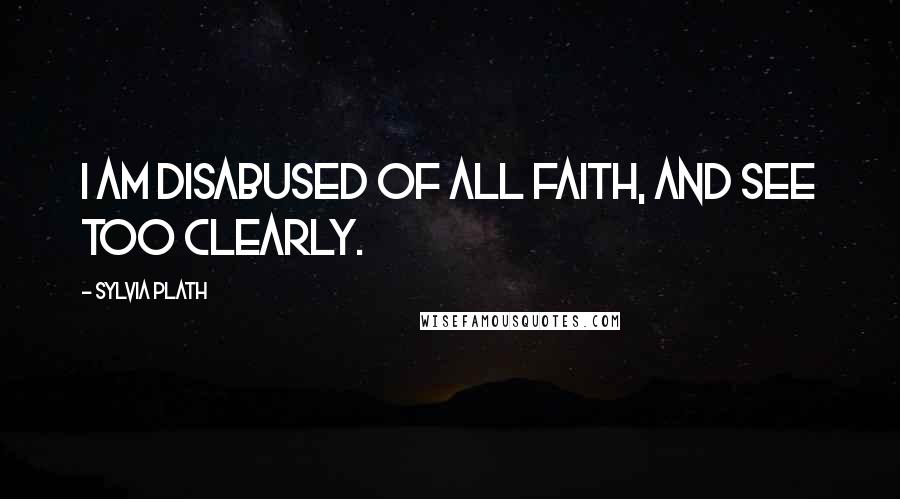 Sylvia Plath Quotes: I am disabused of all faith, and see too clearly.