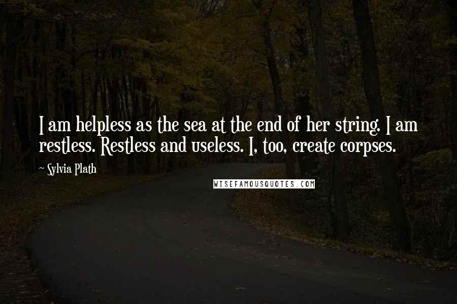 Sylvia Plath Quotes: I am helpless as the sea at the end of her string. I am restless. Restless and useless. I, too, create corpses.