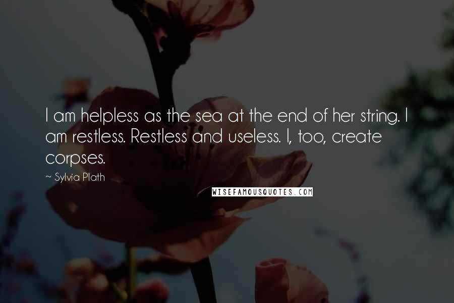 Sylvia Plath Quotes: I am helpless as the sea at the end of her string. I am restless. Restless and useless. I, too, create corpses.