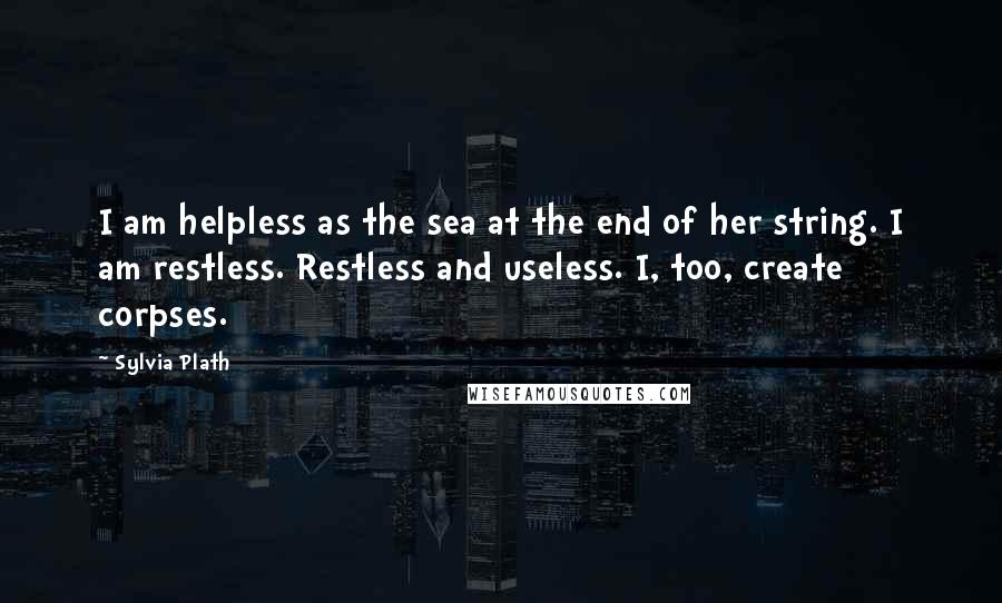 Sylvia Plath Quotes: I am helpless as the sea at the end of her string. I am restless. Restless and useless. I, too, create corpses.