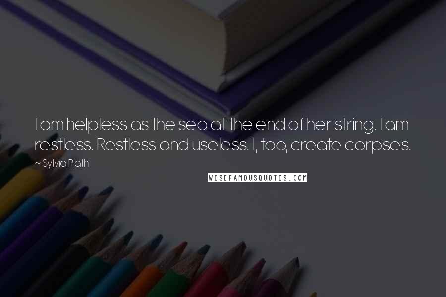 Sylvia Plath Quotes: I am helpless as the sea at the end of her string. I am restless. Restless and useless. I, too, create corpses.