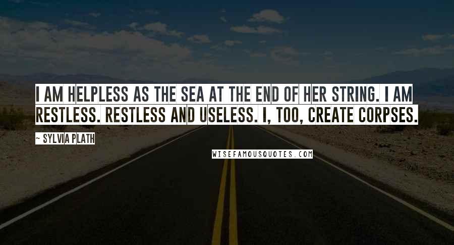 Sylvia Plath Quotes: I am helpless as the sea at the end of her string. I am restless. Restless and useless. I, too, create corpses.