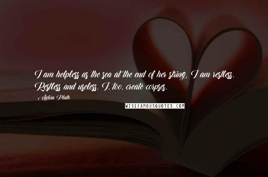 Sylvia Plath Quotes: I am helpless as the sea at the end of her string. I am restless. Restless and useless. I, too, create corpses.