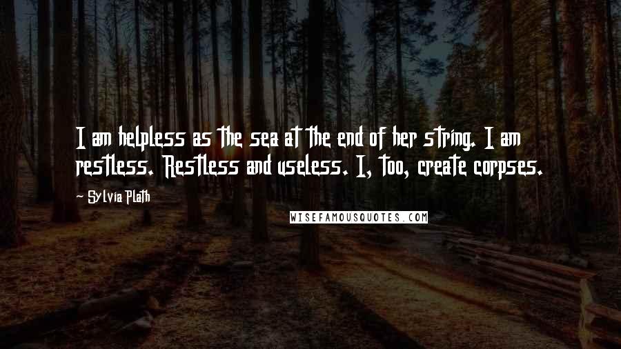 Sylvia Plath Quotes: I am helpless as the sea at the end of her string. I am restless. Restless and useless. I, too, create corpses.