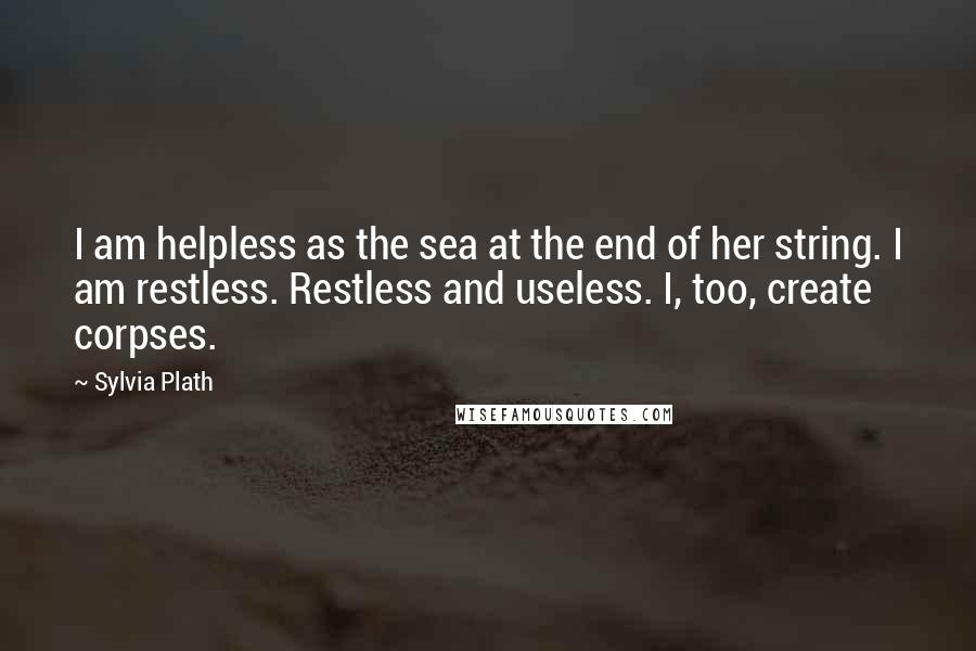 Sylvia Plath Quotes: I am helpless as the sea at the end of her string. I am restless. Restless and useless. I, too, create corpses.