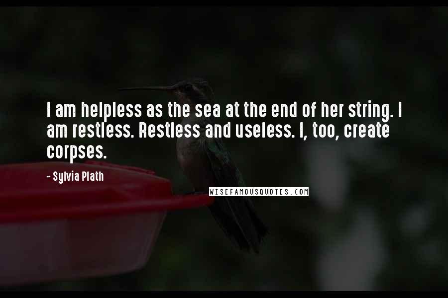 Sylvia Plath Quotes: I am helpless as the sea at the end of her string. I am restless. Restless and useless. I, too, create corpses.