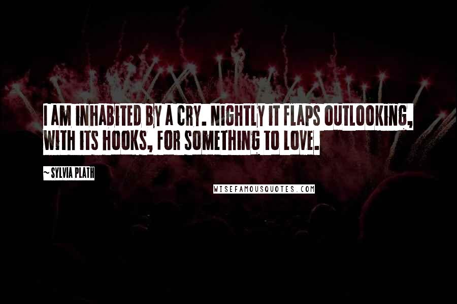 Sylvia Plath Quotes: I am inhabited by a cry. Nightly it flaps outLooking, with its hooks, for something to love.
