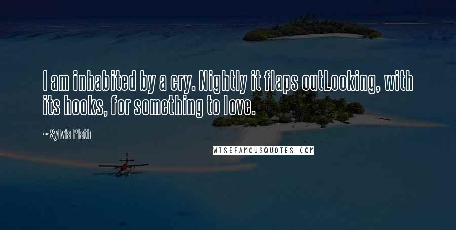 Sylvia Plath Quotes: I am inhabited by a cry. Nightly it flaps outLooking, with its hooks, for something to love.