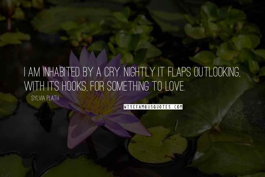 Sylvia Plath Quotes: I am inhabited by a cry. Nightly it flaps outLooking, with its hooks, for something to love.