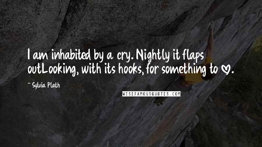 Sylvia Plath Quotes: I am inhabited by a cry. Nightly it flaps outLooking, with its hooks, for something to love.