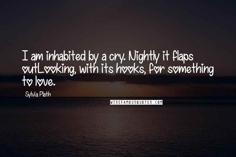 Sylvia Plath Quotes: I am inhabited by a cry. Nightly it flaps outLooking, with its hooks, for something to love.