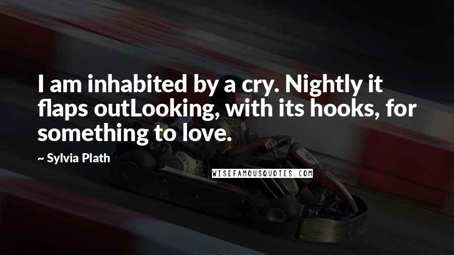 Sylvia Plath Quotes: I am inhabited by a cry. Nightly it flaps outLooking, with its hooks, for something to love.