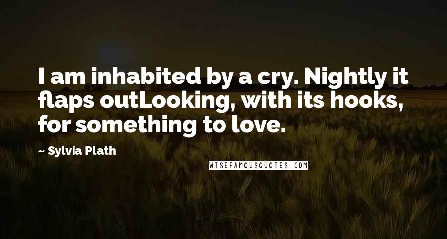 Sylvia Plath Quotes: I am inhabited by a cry. Nightly it flaps outLooking, with its hooks, for something to love.