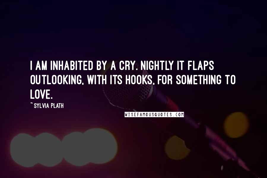 Sylvia Plath Quotes: I am inhabited by a cry. Nightly it flaps outLooking, with its hooks, for something to love.