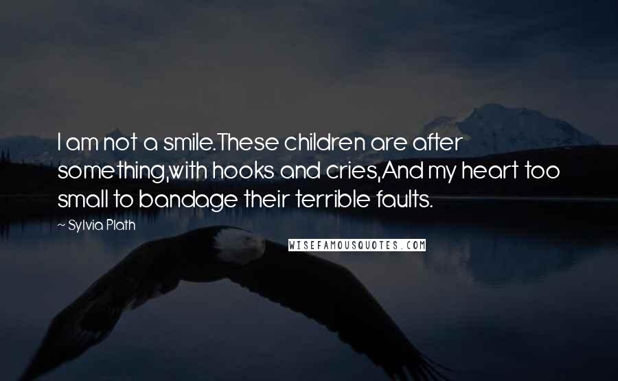 Sylvia Plath Quotes: I am not a smile.These children are after something,with hooks and cries,And my heart too small to bandage their terrible faults.