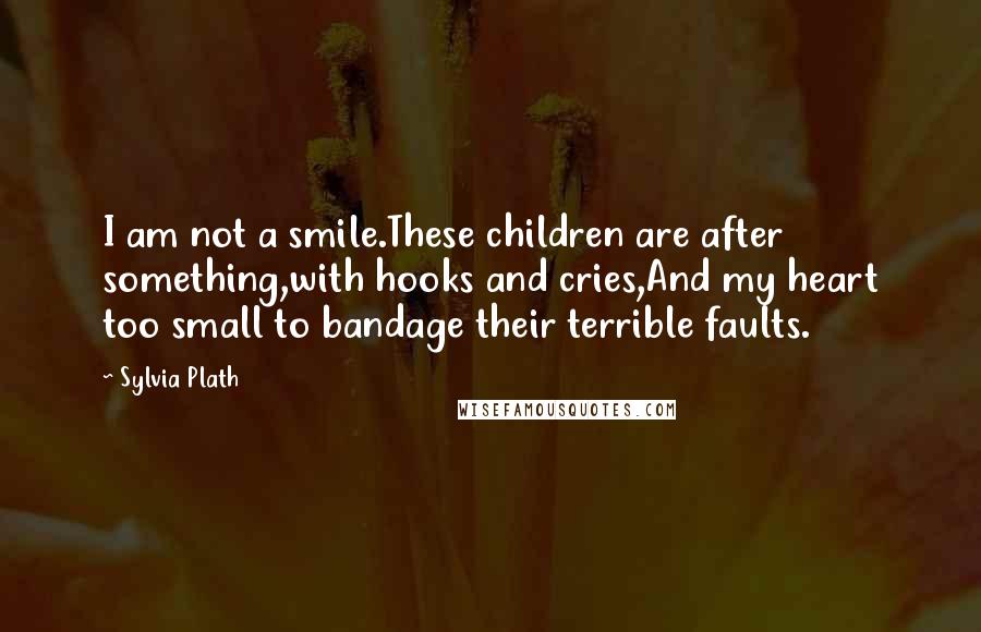 Sylvia Plath Quotes: I am not a smile.These children are after something,with hooks and cries,And my heart too small to bandage their terrible faults.