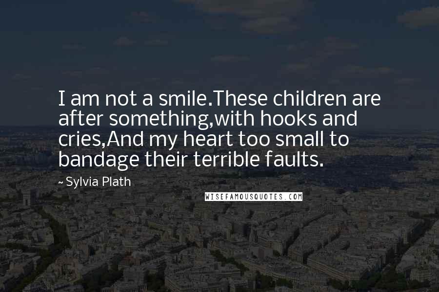 Sylvia Plath Quotes: I am not a smile.These children are after something,with hooks and cries,And my heart too small to bandage their terrible faults.