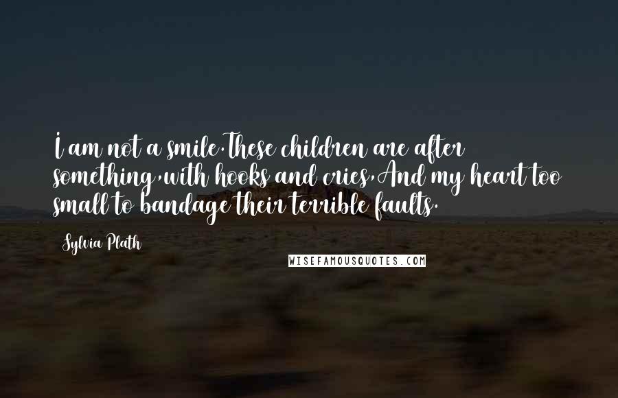 Sylvia Plath Quotes: I am not a smile.These children are after something,with hooks and cries,And my heart too small to bandage their terrible faults.