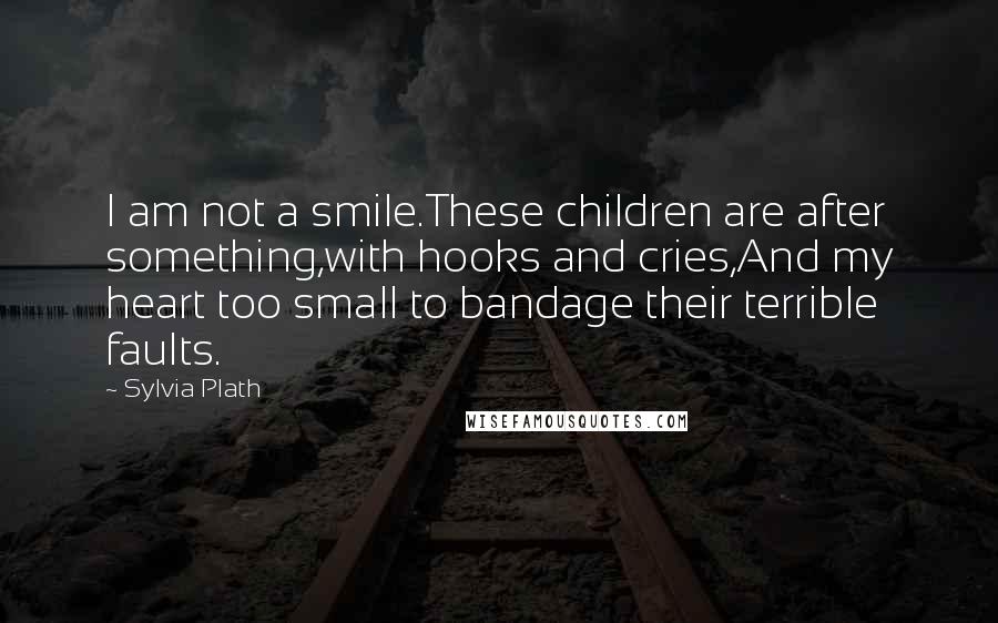 Sylvia Plath Quotes: I am not a smile.These children are after something,with hooks and cries,And my heart too small to bandage their terrible faults.