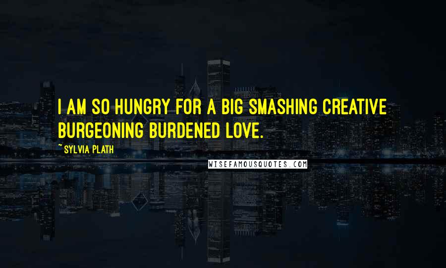 Sylvia Plath Quotes: I am so hungry for a big smashing creative burgeoning burdened love.