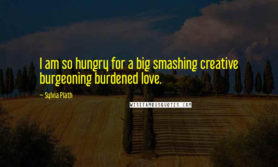 Sylvia Plath Quotes: I am so hungry for a big smashing creative burgeoning burdened love.