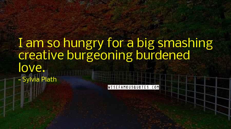 Sylvia Plath Quotes: I am so hungry for a big smashing creative burgeoning burdened love.
