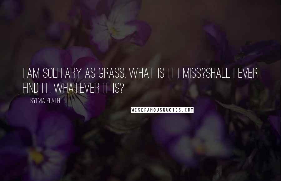 Sylvia Plath Quotes: I am solitary as grass. What is it I miss?Shall I ever find it, whatever it is?