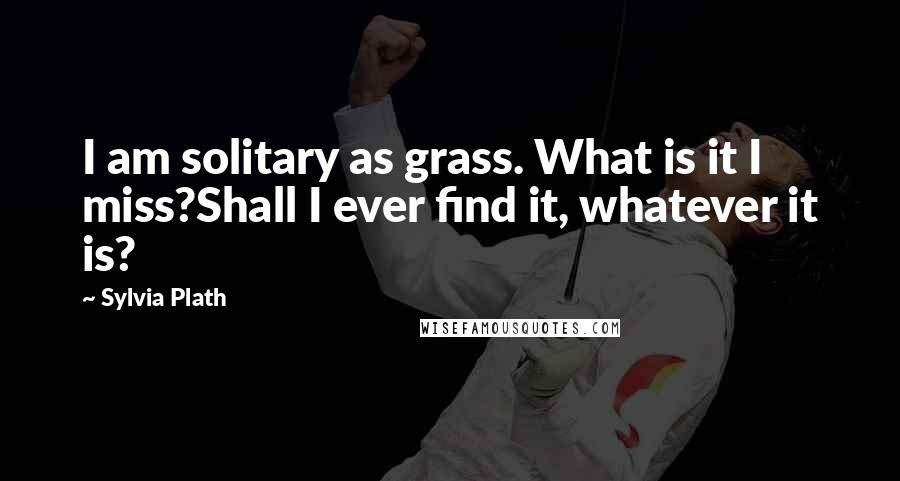 Sylvia Plath Quotes: I am solitary as grass. What is it I miss?Shall I ever find it, whatever it is?