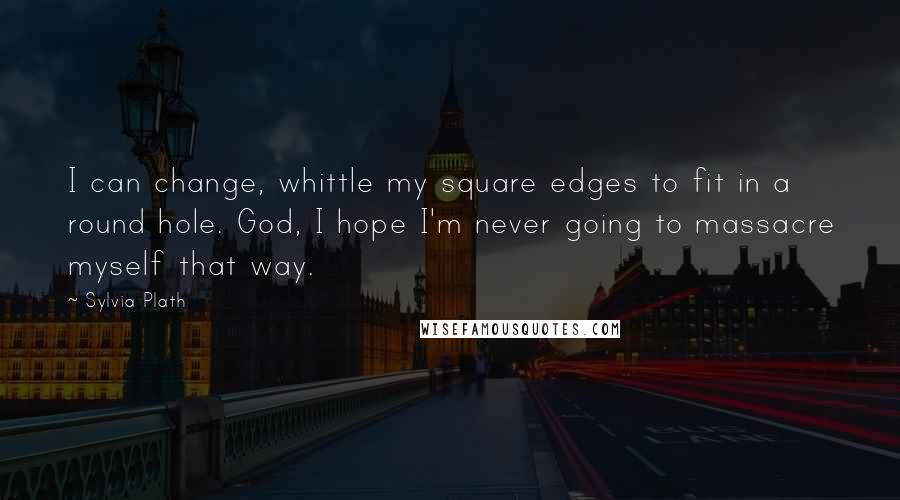 Sylvia Plath Quotes: I can change, whittle my square edges to fit in a round hole. God, I hope I'm never going to massacre myself that way.