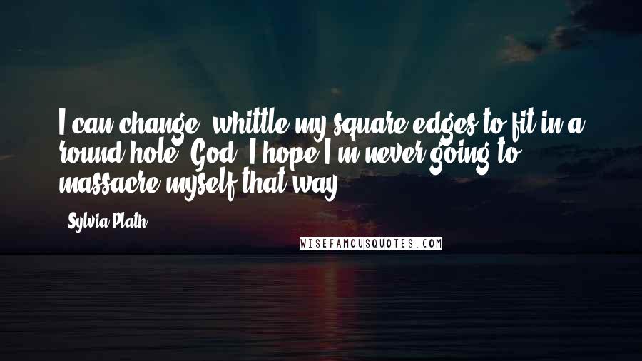 Sylvia Plath Quotes: I can change, whittle my square edges to fit in a round hole. God, I hope I'm never going to massacre myself that way.