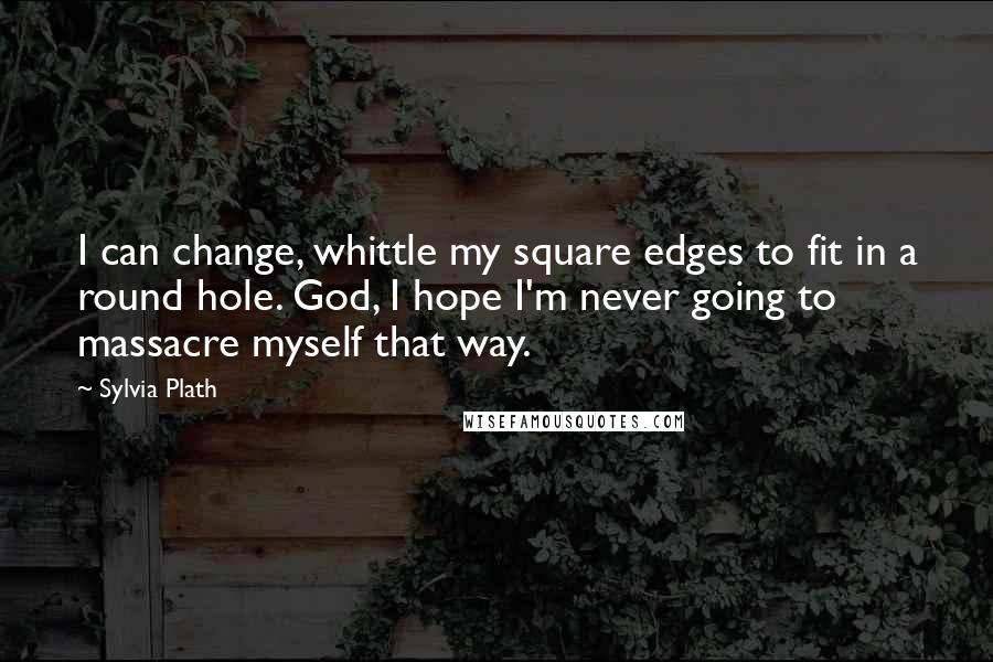 Sylvia Plath Quotes: I can change, whittle my square edges to fit in a round hole. God, I hope I'm never going to massacre myself that way.