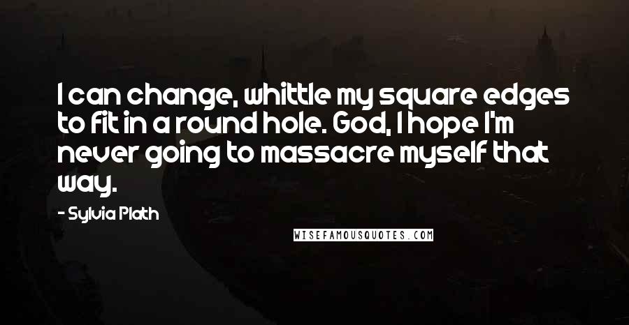 Sylvia Plath Quotes: I can change, whittle my square edges to fit in a round hole. God, I hope I'm never going to massacre myself that way.