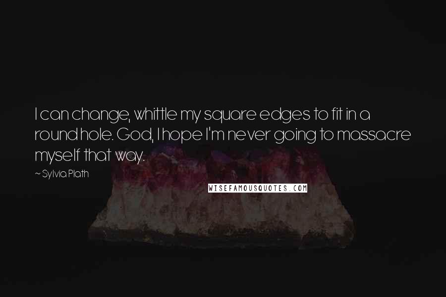 Sylvia Plath Quotes: I can change, whittle my square edges to fit in a round hole. God, I hope I'm never going to massacre myself that way.