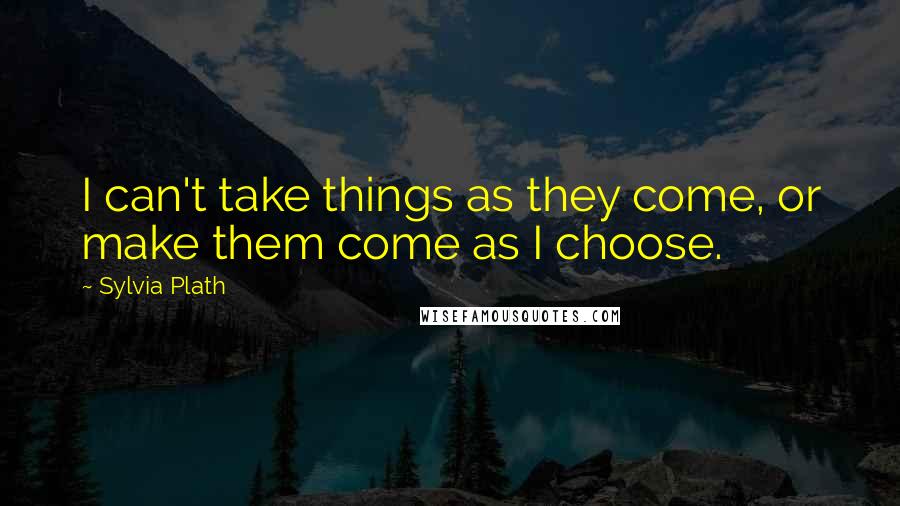 Sylvia Plath Quotes: I can't take things as they come, or make them come as I choose.