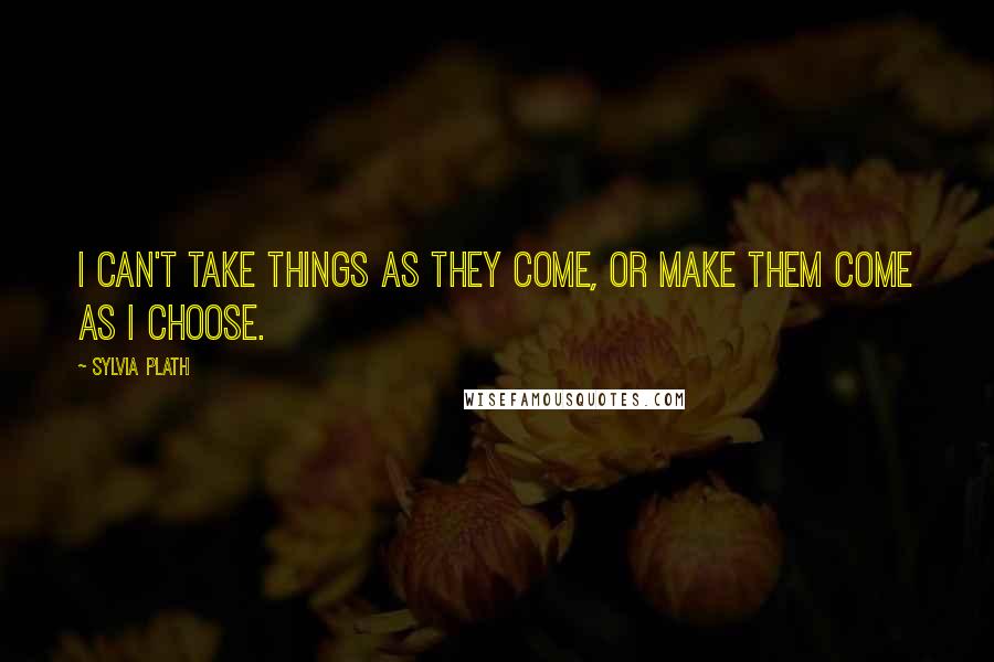 Sylvia Plath Quotes: I can't take things as they come, or make them come as I choose.