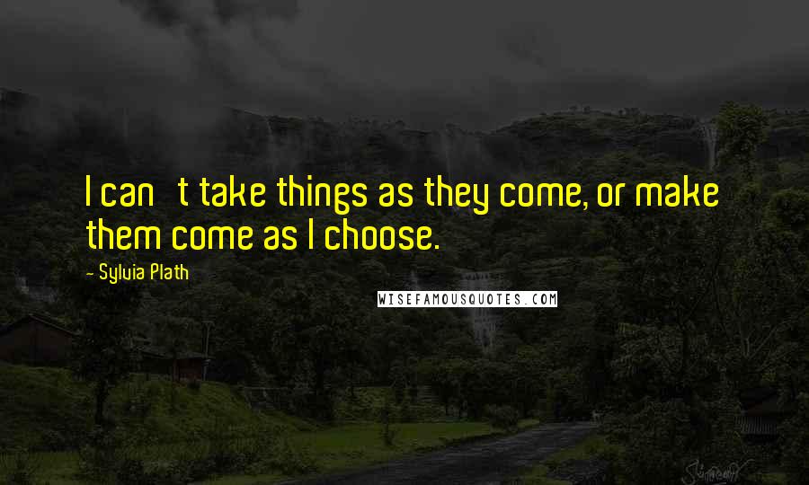 Sylvia Plath Quotes: I can't take things as they come, or make them come as I choose.