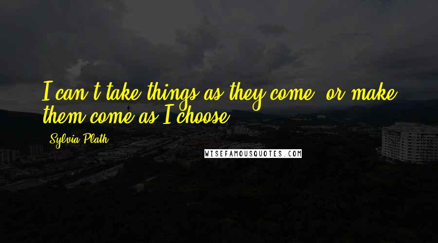 Sylvia Plath Quotes: I can't take things as they come, or make them come as I choose.