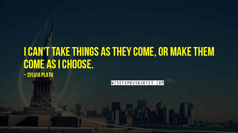 Sylvia Plath Quotes: I can't take things as they come, or make them come as I choose.