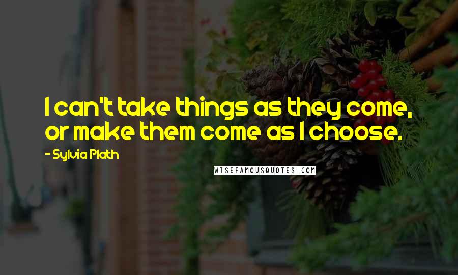 Sylvia Plath Quotes: I can't take things as they come, or make them come as I choose.