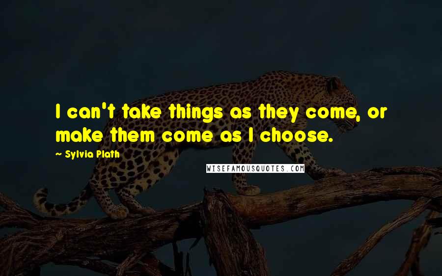 Sylvia Plath Quotes: I can't take things as they come, or make them come as I choose.