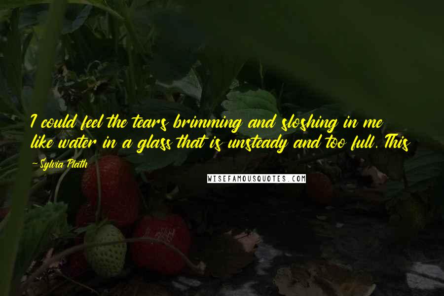 Sylvia Plath Quotes: I could feel the tears brimming and sloshing in me like water in a glass that is unsteady and too full. This