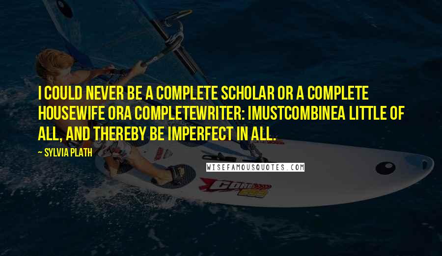 Sylvia Plath Quotes: I could never be a complete scholar or a complete housewife ora completewriter: Imustcombinea little of all, and thereby be imperfect in all.
