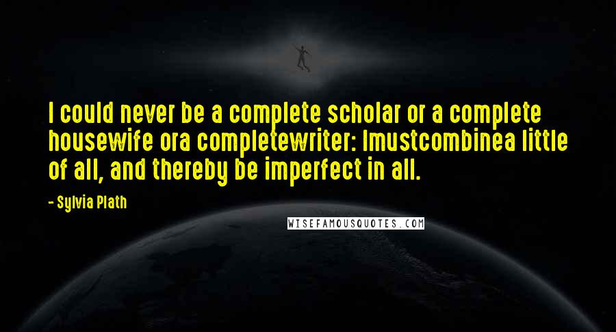Sylvia Plath Quotes: I could never be a complete scholar or a complete housewife ora completewriter: Imustcombinea little of all, and thereby be imperfect in all.