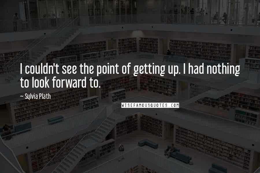 Sylvia Plath Quotes: I couldn't see the point of getting up. I had nothing to look forward to.