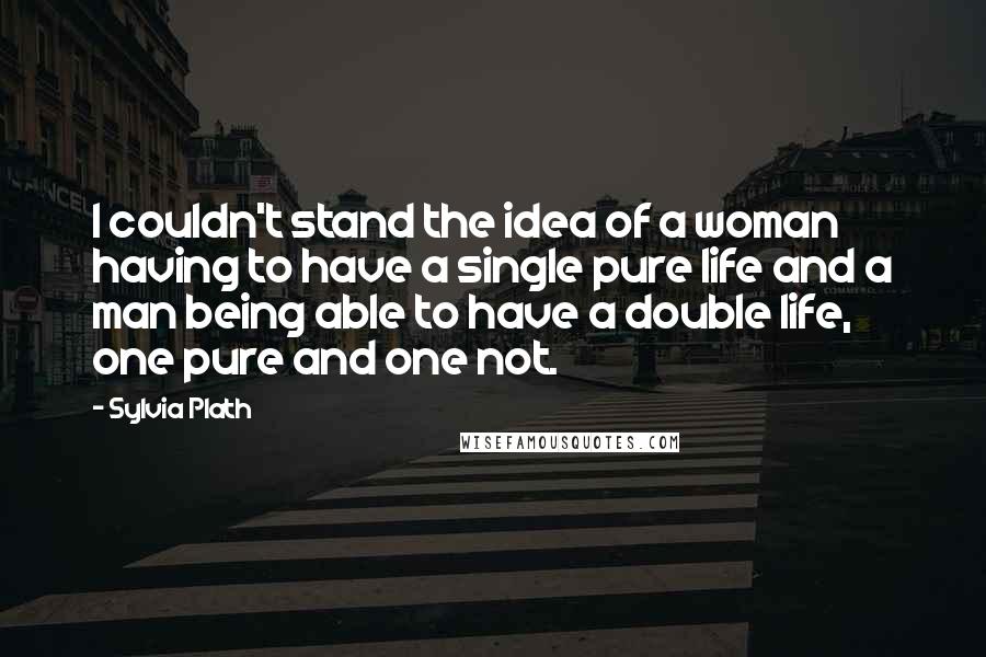 Sylvia Plath Quotes: I couldn't stand the idea of a woman having to have a single pure life and a man being able to have a double life, one pure and one not.