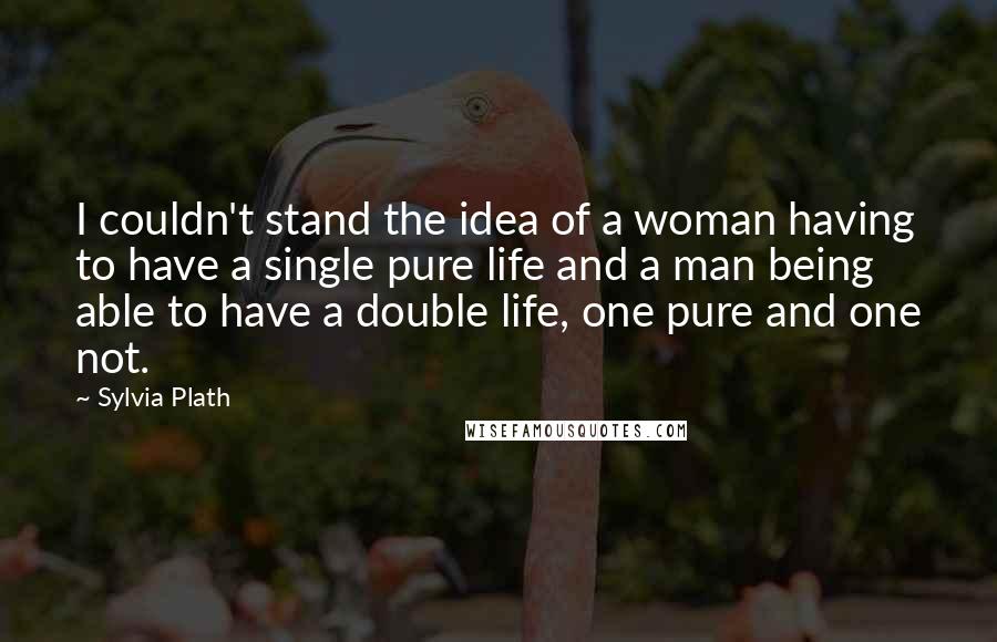 Sylvia Plath Quotes: I couldn't stand the idea of a woman having to have a single pure life and a man being able to have a double life, one pure and one not.